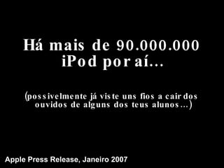 Há mais de 90.000.000 iPod por aí… (possivelmente já viste uns fios a cair dos ouvidos de alguns dos teus alunos…) Apple Press Release, Janeiro 2007 