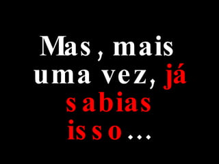 Mas, mais uma vez,  já sabias   isso … 