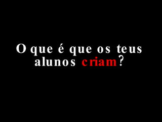O que é que os teus alunos  criam ? 