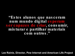 “ Estes alunos que nasceram num mundo digital  esperam   ser capazes de criar , consumir, misturar e partilhar materiais com outros.” Lee Rainie, Director, Pew Internet and American Life Project 