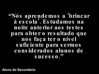 “ Nós aprendemos a ‘brincar à escola’. Estudamos na noite anterior aos testes para obter o resultado que nos faça ter o nível suficiente para sermos considerados alunos de sucesso.” Aluno do Secundário 