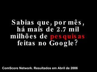 Sabias que, por mês, há mais de 2.7 mil milhões de  pesquisas  feitas no Google? ComScore Network. Resultados em Abril de 2006 