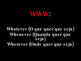 WWW : Whatever (O que quer que seja) Whenever (Quando quer que seja) Wherever (Onde quer que seja) 