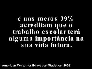 e uns meros 39% acreditam que o trabalho escolar terá alguma importância na sua vida futura. American Center for Education Statistics, 2006 