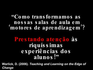 “ Como transformamos as nossas salas de aula em ‘motores de aprendizagem’? Warlick, D. (2006).  Teaching and Learning on the Edge of Change Prestando atenção  às riquíssimas experiências dos alunos!” 