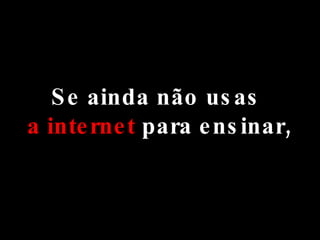 Se ainda não usas  a internet  para ensinar, 