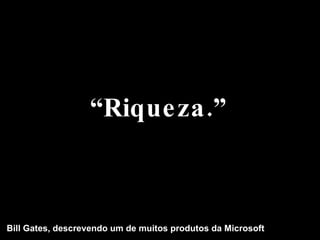 “ Riqueza.” Bill Gates, descrevendo um de muitos produtos da Microsoft 