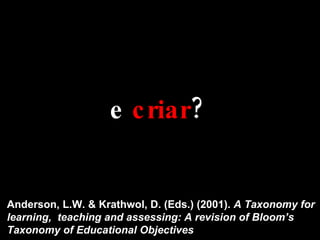 e  criar ? Anderson, L.W. & Krathwol, D. (Eds.) (2001).  A Taxonomy for learning,  teaching and assessing: A revision of Bloom’s Taxonomy of Educational Objectives 