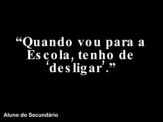 “ Quando vou para a Escola, tenho de ‘desligar’.” Aluno do Secundário 