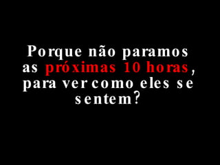 Porque não paramos as  próximas 10 horas , para ver como eles se sentem? 