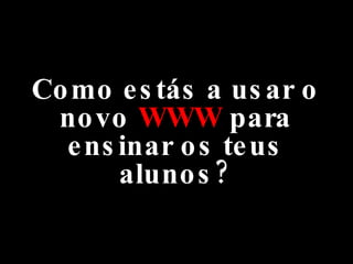 Como estás a usar o novo  WWW  para ensinar os teus alunos? 