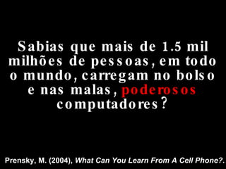 Sabias que mais de 1.5 mil milhões de pessoas, em todo o mundo, carregam no bolso e nas malas,  poderosos  computadores? Prensky, M. (2004),  What Can You Learn From A Cell Phone? . 