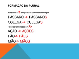 FORMAÇÃO DO PLURAL

s em palavras teminadas em vogal.
PÁSSARO -> PÁSSAROS
COLEGA -> COLEGAS
Acrescenta o

Palavras terminadas em ÃO

AÇÃO -> AÇÕES
PÃO-> PÃES
MÃO-> MÃOS

 