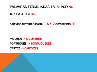 PALAVRAS TERMNIADAS EM M POR NS
JARDIM -> JARDINS
palavras terminadas em R, S e Z acrescenta ES

MULHER- > MULHERES
PORTUGUÊS -> PORTUGUESES
CARTAZ -> CARTAZES

 