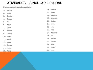 ATIVIDADES – SINGULAR E PLURAL
Escreva o plural das palavras abaixo:
1.

Menina

16. Coração

2.

Urubu

17. sabão

3.

Chapéu

18. Macarrão

4.

Tesoura

19. pimentão

5.

Peixe

20. Cordão

6.

Álbum

21. Botão

7.

Capim

22. Avião

8.

Marrom

23. Leão

9.

Caracol

24. Macarrão

10. Papel

25. Cão

11. Metal

26. Alemão

12. Inglês

27. Capitão

13. Tambor

28. Órfão

14. Xadrez

29. Irmão

15. Rapaz

30. irmã

 
