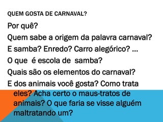 QUEM GOSTA DE CARNAVAL?

Por quê?
Quem sabe a origem da palavra carnaval?
E samba? Enredo? Carro alegórico? ...
O que é escola de samba?
Quais são os elementos do carnaval?
E dos animais você gosta? Como trata
eles? Acha certo o maus-tratos de
animais? O que faria se visse alguém
maltratando um?

 