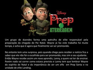 Um grupo de duendes forma uma patrulha de elite responsável pela
preparação da chegada do Pai Natal. Wayne já faz este trabalho há muito
tempo, e acha que é agora que finalmente vai ser promovido.

No entanto tem uma surpresa, pois quando chega para receber a notícia fica a
saber que ele não foi o escolhido para ser promovido, mas sim o seu ajudante.
Então Wayne recebe assim um novo aprendiz, Lanny, a quem vai ter de ensinar.
Porém nada vai correr como estava previsto e Lanny tem que lembrar Wayne
do espírito de Natal e da importância de ser um elfo em Prep Santa e na
unidade de elite Landing.
 