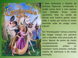 É bem conhecida a história da
princesa Rapunzel, condenada à
prisão numa torre e com apenas
uma       malvada   bruxa   como
carcereira. Mas na versão da
Disney esta história ganha novas
vidas e acaba por tornar-se numa
divertida visão do antigo conto
infantil.

Em "Entrelaçados" temos a menina
das longas tranças em parceria
com o bandido mais procurado do
reino. Apesar de serem de meios
completamente           distintos,
inevitavelmente     ambos       se
envolvem numa enorme confusão
repleta de aventuras e de muita
animação.
 
