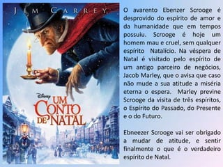 O avarento Ebenzer Scrooge é
desprovido do espírito de amor e
da humanidade que em tempos
possuiu. Scrooge é hoje um
homem mau e cruel, sem qualquer
espírito Natalício. Na véspera de
Natal é visitado pelo espírito de
um antigo parceiro de negócios,
Jacob Marley, que o avisa que caso
não mude a sua atitude a miséria
eterna o espera. Marley previne
Scrooge da visita de três espíritos,
o Espírito do Passado, do Presente
e o do Futuro.

Ebneezer Scrooge vai ser obrigado
a mudar de atitude, e sentir
finalmente o que é o verdadeiro
espírito de Natal.
 