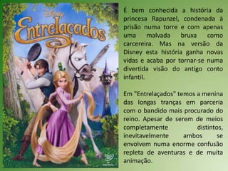 É bem conhecida a história da
princesa Rapunzel, condenada à
prisão numa torre e com apenas
uma       malvada   bruxa   como
carcereira. Mas na versão da
Disney esta história ganha novas
vidas e acaba por tornar-se numa
divertida visão do antigo conto
infantil.

Em "Entrelaçados" temos a menina
das longas tranças em parceria
com o bandido mais procurado do
reino. Apesar de serem de meios
completamente           distintos,
inevitavelmente     ambos       se
envolvem numa enorme confusão
repleta de aventuras e de muita
animação.
 