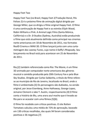 Happy Feet Two

Happy Feet Two (no Brasil, Happy Feet 2/Tradução literal, Pés
Felizes 2) é o próximo filme de animação digital dirigido por
George Miller, que co-dirigiu o filme original Happy Feet. O filme
é uma continuação de Happy Feet e as estrelas Elijah Wood,
Robin Williams e Pink. A Animal Logic Films (Santa Mónica,
Califórnia) e o Dr. D Studios (Sydney, Austrália) estão produzindo
o filme que está atualmente definido como principal nos cinemas
norte-americanos em 18 de Novembro de 2011, nos formatos
RealD Cinema e IMAX 3D. O filme lançará junto com uma curta-
metragem dos Looney Tunes, cujo nome é Daffy's Rhapsody. Seu
lançamento no Brasil está para acontecer em 25 de Novembro
de 2011.



Rio,[2] também referenciado como Rio: The Movie, é um filme
3D animado por computador norte-americano dos gêneros
musical e comédia produzido pela 20th Century Fox e pela Blue
Sky Studios. Dirigido por Carlos Saldanha, o título do filme refere-
se ao município de Rio de Janeiro, localizado no Brasil, onde o
filme é ambientado.[3] Os personagens são dublados, na versão
original, por Jesse Eisenberg, Anne Hathaway, George Lopez,
Jemaine Clement e Jake T. Austin, respectivamente.[4] O filme
conta a história de Blu, uma arara azul macho que é levado ao
Rio para se acasalar com uma fêmea.[5][6].

O filme foi recebido com críticas positivas. O site Rotten
Tomatoes calculou uma média de 72% de aprovação, baseado
em 130 críticas recolhidas, das quais 94 foram consideradas
positivas e 36 negativas.[7]
 