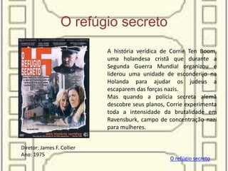 O refúgio secreto
A história verídica de Corrie Ten Boom,
uma holandesa cristã que durante a
Segunda Guerra Mundial organizou e
liderou uma unidade de esconderijo na
Holanda para ajudar os judeus a
escaparem das forças nazis.
Mas quando a polícia secreta alemã
descobre seus planos, Corrie experimenta
toda a intensidade da brutalidade em
Ravensburk, campo de concentração nazi
para mulheres.
O refúgio secreto
Diretor: James F. Collier
Ano: 1975
 