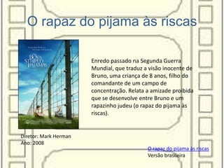 O rapaz do pijama às riscas
O rapaz do pijama às riscas
Versão brasileira
Enredo passado na Segunda Guerra
Mundial, que traduz a visão inocente de
Bruno, uma criança de 8 anos, filho do
comandante de um campo de
concentração. Relata a amizade proibida
que se desenvolve entre Bruno e um
rapazinho judeu (o rapaz do pijama às
riscas).
Diretor: Mark Herman
Ano: 2008
 