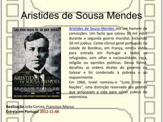 Aristides de Sousa Mendes
Realização João Correa, Francisco Manso
Estreia em Portugal 2012-11-08
Aristides de Sousa Mendes era um homem de
convicções. Um facto que salvou 30 mil vidas
durante a segunda guerra mundial, incluindo
10 mil judeus. Como cônsul geral português na
cidade de Bordéus, em França, emitiu vistos
para entrada em Portugal a todos os
refugiados, sem olhar a nacionalidade, raça,
religião ou opiniões políticas. Dessa forma,
desafiou as ordens diretas do governo de
Salazar e foi condenado à pobreza e ao
esquecimento.
Em 1966, Israel nomeou-o "Justo Entre as
Nações", uma distinção reservada aos gentios
que arriscaram a vida para salvar judeus do
extermínio.
 