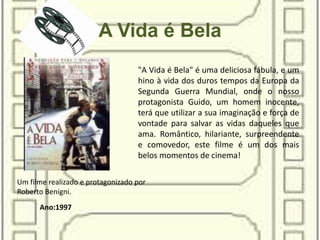 A Vida é Bela
Ano:1997
"A Vida é Bela" é uma deliciosa fábula, e um
hino à vida dos duros tempos da Europa da
Segunda Guerra Mundial, onde o nosso
protagonista Guido, um homem inocente,
terá que utilizar a sua imaginação e força de
vontade para salvar as vidas daqueles que
ama. Romântico, hilariante, surpreendente
e comovedor, este filme é um dos mais
belos momentos de cinema!
Um filme realizado e protagonizado por
Roberto Benigni.
 