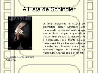 A Lista de Schindler
Realização: Steven Spielberg
Ano: 1993
O filme representa a história do
enigmático Oskar Schindler, um
membro do partido nazi, mulherengo
e especulador de guerra, que salvou
a vida a mais de 1100 judeus durante
o Holocausto. Foi o triunfo de um
homem que fez a diferença no drama
daqueles que sobreviveram a um dos
capítulos negros da história da
humanidade, salvos pelo que ele fez.
 