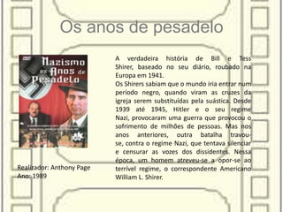 Os anos de pesadelo
A verdadeira história de Bill e Tess
Shirer, baseado no seu diário, roubado na
Europa em 1941.
Os Shirers sabiam que o mundo iria entrar num
período negro, quando viram as cruzes da
igreja serem substituídas pela suástica. Desde
1939 até 1945, Hitler e o seu regime
Nazi, provocaram uma guerra que provocou o
sofrimento de milhões de pessoas. Mas nos
anos anteriores, outra batalha travou-
se, contra o regime Nazi, que tentava silenciar
e censurar as vozes dos dissidentes. Nessa
época, um homem atreveu-se a opor-se ao
terrível regime, o correspondente Americano
William L. Shirer.
Realizador: Anthony Page
Ano: 1989
 