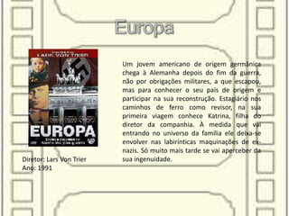 Um jovem americano de origem germânica
chega à Alemanha depois do fim da guerra,
não por obrigações militares, a que escapou,
mas para conhecer o seu país de origem e
participar na sua reconstrução. Estagiário nos
caminhos de ferro como revisor, na sua
primeira viagem conhece Katrina, filha do
diretor da companhia. À medida que vai
entrando no universo da família ele deixa-se
envolver nas labirínticas maquinações de ex-
nazis. Só muito mais tarde se vai aperceber da
sua ingenuidade.Diretor: Lars Von Trier
Ano: 1991
 