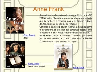 Anne Frank
Baseados em adaptações do famoso diário de ANNE
FRANK estes filmes levam-nos para além da história
que já conhece e descreve-nos o verdadeiro retrato
de Anne antes e depois de se refugiar.
Conheça a alegre e popular rapariga antes da guerra
e testemunhe os desafios das corajosas pessoas que
arriscaram as suas vidas tentando mantê-la a salvo.
ANNE FRANK explora também o mistério que ainda
permanece acerca de quem denunciou a família
Frank e revela o que aconteceu depois.
Anne Frank
2001
Anne Frank
Anne Frank
2009 Série de TV
 