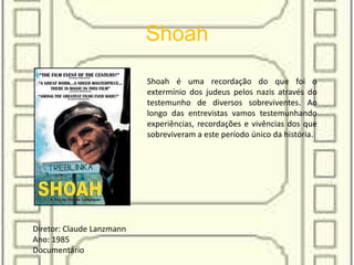 Shoah
Shoah é uma recordação do que foi o
extermínio dos judeus pelos nazis através do
testemunho de diversos sobreviventes. Ao
longo das entrevistas vamos testemunhando
experiências, recordações e vivências dos que
sobreviveram a este período único da história.
Diretor: Claude Lanzmann
Ano: 1985
Documentário
 