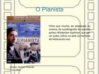 O Pianista
Filme que resulta, da adaptação ao
cinema, da autobiografia do pianista
polaco Wladyslaw Szpilman, que por
ser judeu sofreu na pele os horrores
do Holocausto nazi.
Diretor: Roman Polanski
Ano: 2002
 