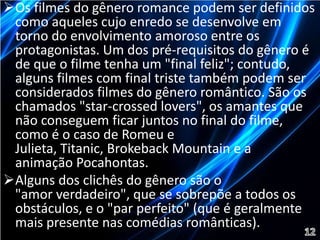 Os filmes do gênero romance podem ser definidos 
como aqueles cujo enredo se desenvolve em 
torno do envolvimento amoroso entre os 
protagonistas. Um dos pré-requisitos do gênero é 
de que o filme tenha um "final feliz"; contudo, 
alguns filmes com final triste também podem ser 
considerados filmes do gênero romântico. São os 
chamados "star-crossed lovers", os amantes que 
não conseguem ficar juntos no final do filme, 
como é o caso de Romeu e 
Julieta, Titanic, Brokeback Mountain e a 
animação Pocahontas. 
Alguns dos clichês do gênero são o 
"amor verdadeiro", que se sobrepõe a todos os 
obstáculos, e o "par perfeito" (que é geralmente 
mais presente nas comédias românticas). 
 