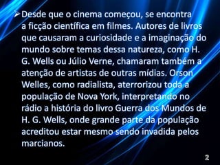 Desde que o cinema começou, se encontra 
a ficção científica em filmes. Autores de livros 
que causaram a curiosidade e a imaginação do 
mundo sobre temas dessa natureza, como H. 
G. Wells ou Júlio Verne, chamaram também a 
atenção de artistas de outras mídias. Orson 
Welles, como radialista, aterrorizou toda a 
população de Nova York, interpretando no 
rádio a história do livro Guerra dos Mundos de 
H. G. Wells, onde grande parte da população 
acreditou estar mesmo sendo invadida pelos 
marcianos. 
 