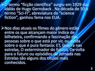 O termo “ficção científica” surgiu em 1929 das 
idéias de Hugo Gernsback . Na década de 50 o 
termo “Sci-Fi”, abreviatura de “science 
fiction”, ganhou fama nos EUA. 
Nos dias atuais os filmes do gênero estão 
entre os que alcançam maior índice de 
bilheteira, confirmando a fascinação das 
pessoas sobre o que está por vir, ou ainda 
sobre o que é pura fantasia: ET, Guerra nas 
estrelas, O exterminador do futuro, De volta 
para o futuro ou episódios de Jornada nas 
Estrelas são alguns dos títulos mais 
conhecidos. 
 