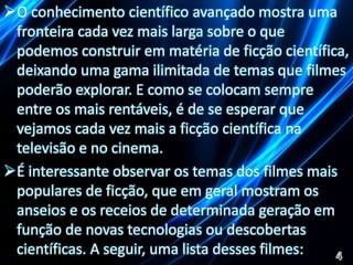 O conhecimento científico avançado mostra uma 
fronteira cada vez mais larga sobre o que 
podemos construir em matéria de ficção científica, 
deixando uma gama ilimitada de temas que filmes 
poderão explorar. E como se colocam sempre 
entre os mais rentáveis, é de se esperar que 
vejamos cada vez mais a ficção científica na 
televisão e no cinema. 
É interessante observar os temas dos filmes mais 
populares de ficção, que em geral mostram os 
anseios e os receios de determinada geração em 
função de novas tecnologias ou descobertas 
científicas. A seguir, uma lista desses filmes: 
 