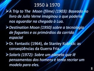 1950 à 1970 
A Trip to The Moon (filme) (1903): Baseado no 
livro de Julio Verne imaginou o que poderia 
nos aguardar na chegada à Lua. 
Destination Moon (1950) sobre a tecnologia 
de foguetes e os primórdios da corrida 
espacial 
Dr. Fantastic (1964), de Stanley Kubrick: as 
conseqüências da Guerra Fria. 
Solaris (1972): Sobre um planeta que lê 
pensamentos dos homens e tenta recriar um 
modelo para eles. 
 