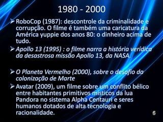 1980 - 2000 
RoboCop (1987): descontrole da criminalidade e 
corrupção. O filme é também uma caricatura da 
América yuppie dos anos 80: o dinheiro acima de 
tudo. 
Apollo 13 (1995) : o filme narra a história verídica 
da desastrosa missão Apollo 13, da NASA. 
O Planeta Vermelho (2000), sobre o desafio da 
colonização de Marte 
Avatar (2009), um filme sobre um conflito bélico 
entre habitantes primitivos místicos da lua 
Pandora no sistema Alpha Centauri e seres 
humanos dotados de alta tecnologia e 
racionalidade. 
 