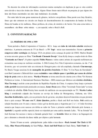 No decorrer da coleta de informações ocorreram muitas anotações em duplicata já que os sites contêm
erros devido a troca dos títulos dos filmes. Alguns filmes foram mais difíceis na pesquisa já que alguns dos
itens não foram encontrados nos sites mais tradicionais de consulta.
Por outro lado há uma gama numerosa de gêneros, inclusive um polêmico filme pornô com Jimy Hendrix,
fimes que não entraram no circuito em função de desentendimentos de componentes de bandas de Rock,
filmes de bandas só de mulheres, filmes políticos, de crime, de mistério e de horror. Em uma coisa todos se
assemelham: são filmes sobre música – e, em especial, sobre o Rock’n Roll.
2. CONTEXTUALIZAÇÃO
2.1. PERÍODO DE 1950 A 1959
Neste período a Radio Corporation of America - RCA lança um tubo de televisão colorido totalmente
eletrônico. A primeira emissora de TV do Brasil - a TV Tupi - inicia suas transmissões. Ocorre o primeiro
congresso sobre sociologia em Zurique. USA em pânico com a ameaça do poder da URSS. Marlon Brando
se torna um astro graças ao filme "Um Bonde Chamado Desejo". Gene Kelly dança a canção-título do filme
"Cantando na Chuva". O pintor espanhol Pablo Picasso e vários outros artistas de esquerda reafirmam aos
comunistas sua crença no realismo socialista. A 20th Century Fox Film Corporation comunica, no dia 1º de
fevereiro, que vai converter todo seu sistema de filmagem para o de tela ampliada, chamado Cinemascope.
No Brasil, Vargas sanciona lei de monopólio do petróleo brasileiro. O filme "A Um Passo da Eternidade",
com Burt Lancaster e Deborah Kerr causa escândalo e sua exibição quase é proibida por causa do célebre
beijo da praia entre os dois atores. Marilyn Monroe se torna uma diva do cinema com o filme "Os Homens
Preferem as Loiras. A International Business Machines - IBM anuncia que fabricou um cérebro eletrônico.
Mao Tse-tung é reeleito como presidente da República Popular da China. A empresa Sony lança o primeiro
rádio portátil transistorizado produzido em massa. James Dean com o filme "Juventude Transviada" se torna
o símbolo de rebeldia. Elvis Presley bate recorde de audiência em sua apresentação na TV. Martin Luther
King é considerado culpado dos boicotes ao serviço de ônibus de Montgomery, Alabama, nos USA.
Juscelino Kubitschek, expõe, em seu primeiro dia de governo, um plano desenvolvimentista em que promete
fazer o país avançar "50 anos em 5", Jânio Quadros, proíbe o Rock and Roll nos bailes. Pelé estréia na
seleção brasileira com 16 anos e marca o único gol na derrota para a Argentina por 2 a 1. A União Soviética
anuncia que lançou com sucesso em órbita ao redor da Terra o primeiro satélite fabricado pelo homem, o
Sputinik 1, segundo satélite espacial, desta vez tripulado por uma cadela chamada Laika . "Pé na Estrada" de
Jack Kerouac faz sucesso e marca a chamada geração beat - os beatniks falam no ritmo e na linguagem do
jazz e detestam a obsessão da classe média por objetos e pela harmonia.
Nestes 10 anos se ouvia - principalmente pelas rádios e toca discos - Rock Around The Clock de Bill
Haley, Blue Moon of Kentucky de Sam Phillips, Rock And Roll Music de Chuck Berry, Tutti Frutti de
 