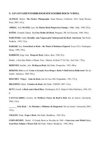 5. LEVANTAMENTO BIBLIOGRÁFICOSOBREROCK‘N ROLL
ALTMAN, Robert. The Sixties: Photographs. Santa Monica, Califórnia, USA: Santa Monica
Press, 2007, 192 p.
APRILE, Al & MAYER, Luca. La Musica Rock-Progressiva Europea. Milão, Italia, 1980, 220 p.
BAÑOL, Fernando Salazar. La Cara Oculta del Rock. Piraquara, PR: Sol Nascente, 1986, 100 p.
BARCINSKI, André. Barulho: uma Viagem pelo Underground do Rock Americano. São Paulo:
Paulicéia, 1992, 124 p.
BARGER, Eric. From Rock to Rock - the Music of Darkness Exposed. Texas, EUA: Huntington
House, 1990, 190 p.
BARRETO, Jorge Lima. Droga de Rock. Lisboa: &etc. 1986, 82 p.
Beatles: o Som Que Mudou o Planeta Terra - Historia do Rock 2º Vol. Rev. Som Três, ? 98 p.
BERENDT, Joachim. Jazz: Do Rag ao Rock. São Paulo: Perspectiva, 1987, 408 p.
BISKIND, Peter et all. Como a Geração Sexo Droga e Rock N Roll Salvou Hollywood. Rio de
Janeiro: Intrínseca, 2009, 502 p.
BOUCHEY, Philippe. Guia do Rock. Juiz de Fora, MG: Pergaminho, 1991, 272 p.
BRANDINI, Valeria. Cenários do Rock. São Paulo: FAPESP, 2007, 136 p.
BUTT, Gerald. A Rock and a Hard Place. Washington, EUA: Harper Collins Publishers, 1994, 324
p.
CACCIACARRO, Carmem. As Melhores Frases do Rock’n Roll. Rio de Janeiro: Garamond,
2006, 120 p.
_______. Fala Rock – As Máximas e Mínimas do Roquenrol. Rio de Janeiro: Garamond, 2005,
142 p.
CHACON, Paulo. O que é Rock. São Paulo: Brasiliense, 1985, 80 p.
COHN-BENDIT, Daniel. O Grande Bazar as Revoltas de 1968 - Conversas com Michel Lévy,
Jean-Marc Salmon e Maren Sell. São Paulo: Editora Brasiliense, 1988, 200 p.
 