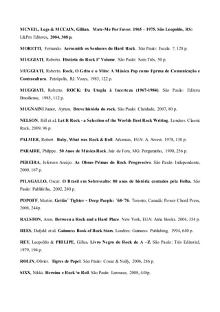 MCNEIL, Legs & MCCAIN, Gillian. Mate-Me Por Favor. 1965 – 1975. São Leopoldo, RS:
L&Pm Editores, 2004, 308 p.
MORETTI, Fernando. Aerosmith os Senhores do Hard Rock. São Paulo: Escala. ?, 128 p.
MUGGIATI, Roberto. História do Rock 1º Volume. São Paulo: Som Três, 50 p.
MUGGIATI, Roberto. Rock, O Grito e o Mito: A Música Pop como Fprma de Comunicação e
Contracultura. Petrópolis, RJ: Vozes, 1983, 122 p.
MUGGIATI, Roberto. ROCK: Da Utopia à Incerteza (1967-1984). São Paulo: Editora
Brasiliense, 1985, 112 p.
MUGNAINI Junior, Ayrton. Breve história do rock. São Paulo: Claridade, 2007, 80 p.
NELSON, Bill et al. Let It Rock - a Selection of the Worlds Best Rock Writing. Londres: Classic
Rock, 2009, 96 p.
PALMER, Robert. Baby, What was Rock & Roll. Arkansas, EUA: A. Arvest, 1978, 130 p.
PARAIRE, Philippe. 50 Anos de Música Rock. Juiz de Fora, MG: Pergaminho, 1990, 256 p.
PEREIRA, Jeferson Araújo. As Obras-Primas do Rock Progressivo. São Paulo: Independente,
2000, 167 p.
PILAGALLO, Oscar. O Brasil em Sobressalto: 80 anos de história contados pela Folha. São
Paulo: Publifolha, 2002, 240 p.
POPOFF, Martin. Gettin´ Tighter - Deep Purple: ´68-´76. Toronto, Canadá: Power Chord Press,
2008, 244p.
RALSTON, Aron. Between a Rock and a Hard Place. New York, EUA: Atria Books. 2004, 354 p.
REES, Dafydd et al. Guinness Book of Rock Stars. Londres: Guinness Publishing, 1994, 640 p.
REY, Leopoldo & PHILIPE, Gilles. Livro Negro do Rock de A –Z. São Paulo: Três Editorial,
1979, 194 p.
ROLIN, Olivier. Tigres de Papel. São Paulo: Cosac & Naify, 2006, 286 p.
SIXX, Nikki. Heroína e Rock ‘n Roll. São Paulo: Larousse, 2008, 448p.
 