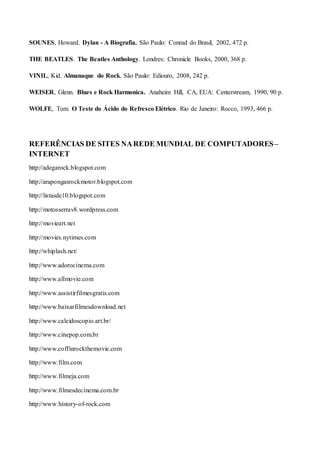 SOUNES, Howard. Dylan - A Biografia. São Paulo: Conrad do Brasil, 2002, 472 p.
THE BEATLES. The Beatles Anthology. Londres: Chronicle Books, 2000, 368 p.
VINIL, Kid. Almanaque do Rock. São Paulo: Ediouro, 2008, 242 p.
WEISER, Glenn. Blues e Rock Harmonica. Anaheim Hill, CA, EUA: Centerstream, 1990, 90 p.
WOLFE, Tom. O Teste do Ácido do Refresco Elétrico. Rio de Janeiro: Rocco, 1993, 466 p.
REFERÊNCIAS DE SITES NAREDE MUNDIAL DE COMPUTADORES–
INTERNET
http://adegarock.blogspot.com
http://arapongasrockmotor.blogspot.com
http://listasde10.blogspot.com
http://motosserrav8.wordpress.com
http://movieart.net
http://movies.nytimes.com
http://whiplash.net/
http://www.adorocinema.com
http://www.allmovie.com
http://www.assistirfilmesgratis.com
http://www.baixarfilmesdownload.net
http://www.caleidoscopio.art.br/
http://www.cinepop.com.br
http://www.coffinrockthemovie.com
http://www.film.com
http://www.filmeja.com
http://www.filmesdecinema.com.br
http://www.history-of-rock.com
 