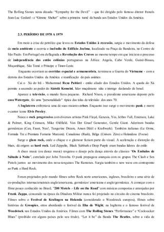 The Rolling Stones nesta década: “Sympathy for the Devil” - que foi dirigido pelo famoso diretor francês
Jean-Luc Godard - e “Gimme Shelter” sobre a primeira turnê da banda aos Estados Unidos da América.
2.3. PERÍODO DE 1970 A 1979
Em meio a crise do petróleo que levou os Estados Unidos à recessão, surgia o movimento da defesa
do meio ambiente e ocorria o incêndio do Edifício Joelma, localizado na Praça da Bandeira, no Centro de
São Paulo. Em Portugal era deflagrada a Revolução dos Cravos ao mesmo tempo em que iniciava o processo
de independência das então colônias portuguesas na África: Angola, Cabo Verde, Guiné-Bissau,
Moçambique, São Tomé e Príncipe e Timor-Leste.
Enquanto ocorriam as corridas espacial e armamentista, terminava a Guerra do Vietname - com a
derrota dos Estados Unidos da América e reunificação do país asiático.
Cai o Xá do Irã - Mohammad Reza Pahlavi - então aliado dos Estados Unidos. A queda do Xá
permite a ascensão ao poder do Aiatolá Komeini, líder muçulmano xiita e inimigo declarado de Israel.
Aparece a televisão, o mundo ficou pequeno. Richard Nixon, o presidente americano deposto pelo
caso Watergate, foi uma "personalidade" típica das telas de televisão dos anos 70.
A Inglaterra enfrentava uma de suas maiores crises. Enquanto isso surge o movimento punk e morre
o cantor ícone Elvis Presley.
Nasce o rock progressivo com diversos artistas Pink Floyd, Genesis, Yes, Jethro Tull, Emerson, Lake
& Palmer, King Crimson, Mike Oldfield, Van Der Graaf Generator, Gentle Giant. Aderiram bandas
germânicas (Can, Faust, Neu!, Tangerine Dream, Amon Düül e Kraftwerk). Também italianas (Le Orme,
Formula Tre e Premiata Forneria Marconi). Canadense (Rush), Bélga (Univers Zéro) e Holandesa (Focus)
Surge o glam rock, onde o chique e o glamour faziam parte do visual. A aceleração e distorção do
blues, dá origem ao hard rock. Led Zeppelin, Black Sabbath e Deep Purple eram bandas lideres do estilo
A disco music (ou dance music) resgatou o desejo pela dança através do clássico “Os Embalos de
Sábado à Noite”, estrelado por John Travolta. O punk propagava anarquia com os grupos The Clash e Sex
Pistols juntos ao movimento dos nova-iorquinos The Ramones. Surgia também o new wave em contraponto
ao Punk e Hard Rock.
Foram projetados pelo mundo filmes sobre Rock norte americanos, ingleses, brasileiro e uma série de
co-produções internacionaistais anglo/americana, germânico/ americana e anglo/germânica. A começar com o
filme pouco conhecido no Brasil, ”200 Motels – Life on the Road” com músicas compostas e arranjadas por
Frank Zappa, censurado na época da Ditadura Militar nunca foi projetado no circuito do cinema brasileiro.
Filmes sobre o Festival de Kralingen na Holanda (considerado o Woodstock europeu), filmes sobre
histórias de Groupies, otros abordando o festival da Ilha de Wight, na Inglterra e o famoso festival de
Woodstock nos Estados Unidos da América. Filmes com The Rolling Stones “Performance” e “Cocksucker
Blues” (proibido em alguns países pelo seu título), “Let it be” da Banda The Beatles, sobre a vida de
 