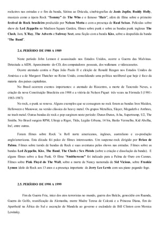 rockeiros nas estradas e o fim da banda, Sátiras ao Drácula, cinebiografias de Janis Joplin, Buddy Holly,
musicais como a ópera Rock “Tommy” do The Who e o famoso “Hair”, além de filme sobre o primeiro
festival de Rock brasileiro produzido por Nelson Motta e com a presença de Raul Seixas. Películas sobre
show de Led Zeppelin no Madison Square Garden, filmes sobre punk e sobre as bandas punk inglesas The
Clash, Jam, X´Ray, The Adverts e Subway Sect, uma ficção com a banda Kiss, sobre a despedida da banda
“The Band”.
2.4. PERÍODO DE 1980 A 1989
Neste período John Lennon é assassinado nos Estados Unidos, ocorre a Guerra das Malvinas.
Detectada a AIDS. Aparecimento do CD, dos computadores pessoais, dos walkmans e videocassetes.
Ocorre atentado contra o Papa João Paulo II e eleição de Ronald Reagan nos Estados Unidos da
América e a de Margaret Thatcher no Reino Unido, consolidando uma política neoliberal que hoje é foco da
maioria dos países capitalistas.
No Brasil ocorrem eventos importantes: o atentado do Riocentro, a morte de Tancredo Neves, a
criação da nova Constituição Brasileira em 1988 e a vitória de Nelson Piquet três vezes na Fórmula I (1981-
1983-1987)
No rock, o punk se renova. Alguns exemplos que se consagram no rock foram as bandas Iron Maiden,
Helloween e Manowar, na versão clássica do heavy metal. Os grupos Metallica, Slayer, Megadeth e Anthrax,
no trash metal. Outras bandas de rock e pop surgiram neste período: Duran Duran, A-ha, Supertramp, U2, The
Smiths. No Brasil surgem RPM, Ultraje a Rigor, Titãs, Legião Urbana, 14 bis, Barão Vermelho, Kid Abelha,
Ira!, entre outras.
Foram filmes sobre Rock ’n Roll norte americanos, ingleses, australiano e co-produção
anglo/americana. Esta década foi palco de filmes interessantes. Um suspense-rock dirigido por Brian de
Palma. Filmes sobre turnês de bandas de Rock e suas aventuras pelos shows nas estradas. Filmes sobre as
bandas Led Zeppelin, Kiss, The Band, The Clash e Sex Pistols (sobre a criação e dissolução da banda). E
alguns filmes sobre a fase Punk. O filme “Smithereens” foi indicado para a Palma de Ouro em Cannes.
Filmes sobre Pink Floyd do The Wall, sobre a morte de Nancy namorada de Sid Vicious, sobre Frankie
Lymon ídolo de Rock aos 13 anos e a presença importante de Jerry Lee Lewis com seu piano pegando fogo.
2.5. PERÍODO DE 1990 A 1999
Fim da Guerra Fria, iníco dos atos terroristas no mundo, guerra dos Balcãs, genocídio em Ruanda,
Guerra do Golfo, reunificação da Alemanha, morre Madre Teresa de Calcutá e a Princesa Diana, fim do
Apartheid na África do Sul e ascenção de Mandela ao governo e escândalo de Bill Clinton com Monica
Lewinsky.
 