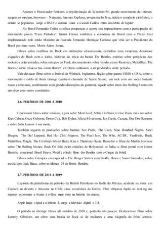 Aparece o Processador Pentium, a popularização do Windows 95, grande crescimento da Internet,
surgem os modens, browsers – Netscape, Internet Explorer, programação Java, inicia o comércio eletrônico, o
celular se populariza, surge o DVD, o sistema Linux e a sonda Galileu entra em órbita de Júpiter.
No Brasil Fernando Collor confisca poupanças e ocorre seu impeachment com a participação do
movimento jovem “Cara Pintadas”. Itamar Franco estabiliza a economia do Brasil com o Plano Real
implementado pelo então Ministro da Fazenda Fernando Henrique Cardoso que viria ser o Presidente do
Brasil por duas vezes. Morre Airton Senna,
Filmes sobre conflitos do Rock em istituições educacionais, comédias com vampiros, demônios
eligações do Rock com o diabo, histórias do início da banda The Beatles, estórias sobre peripécias dos
rockeiros pelas estradas, sobre estágios do Punk, documentários sobre bandas como Ramones, Mettallica, The
Doors e sobre músicos tais como Hendrix e Cobain continuam a ser produzidos neste período.
Vale destacar filme sobre o festival de Wisbeck, Inglaterra, ficção sobre guerra URSS x USA, sobre o
movimento o estilo de Rock Grunge (também chamado de Seatle Sound, um rock com um vocal bastante
rouco e arrastado, combinando com grandes distorções da guitarra), aquele sobre show dos Rolling Stones em
um circo com varios convidados.
2.6. PERÍODO DE 2000 A 2010
Continuam filmes sobre músicos, agora sobre Meat Loaf, Abbie Hoffman, Celine Dion, mais um sobre
Kurt Cabain, Ozzy Osborne, Dewe Cox, Bob Dylan, Alicia Silverstone, Ian Curtis, Cazuza, Dee Dee Ramone
e sobre John Lennon e sua morte.
Também seguem as produções sobre bandas: Sex Pistls, The Cash, Nine Hundred Nights, Steel
Dragon, The Def Leppard, Red Hot Chili Peppers, The Pearl Jam, The Who, AC/DC, Yardbirds, Rush,
Mettallica, Magik, The Cowboys Island Band, Kiss e Thedoury Oasis. Ressaltar o filme de Martin Scorcese
sobre The Rolling Stones, Rock On feito pelos estúdios de Bollywood na Índia, o filme pornô com Jimmi
Hendrix, o nacional Brasil Heavy Metal e o lindo filme dos Beatles com o Cirque de Soleil.
Filmes sobre Groupies em especial o The Banger Sisters com Goldie Hawn e Susan Sarandon, sobre
escola com Jack Blaca, sobre as últimas 24 de Jimmi Hendrix,
2.7. PERÍODO DE 2010 A 2019
Explosão da plataforma de petróleo da British Petroleum no Golfo do México, acidente na mina em
Copiacó no deserto e Atacama no Chile, crise econômica da Grécia, Chin ultrpassa Japão no ranking das
maiores economias e Avatar é o filme mais visto na história do cinema.
Apple lança o Ipad e o Iphone 4, surge a televisão digital e 3D,
O período só abrange filmes até outubro de 2010 e, portanto são poucos. Destacam-se filme sobre
Lemmy Kilmister, um sobre uma banda de Rock só de mulheres e uma biografia de John Lennon.
 