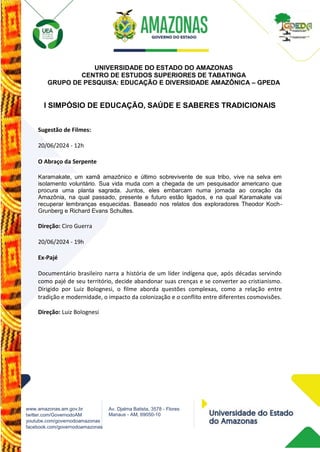 www.amazonas.am.gov.br
twitter.com/GovernodoAM
youtube.com/governodoamazonas
facebook.com/governodoamazonas
Av. Djalma Batista, 3578 - Flores
Manaus - AM, 69050-10
UNIVERSIDADE DO ESTADO DO AMAZONAS
CENTRO DE ESTUDOS SUPERIORES DE TABATINGA
GRUPO DE PESQUISA: EDUCAÇÃO E DIVERSIDADE AMAZÔNICA – GPEDA
I SIMPÓSIO DE EDUCAÇÃO, SAÚDE E SABERES TRADICIONAIS
Sugestão de Filmes:
20/06/2024 - 12h
O Abraço da Serpente
Karamakate, um xamã amazônico e último sobrevivente de sua tribo, vive na selva em
isolamento voluntário. Sua vida muda com a chegada de um pesquisador americano que
procura uma planta sagrada. Juntos, eles embarcam numa jornada ao coração da
Amazônia, na qual passado, presente e futuro estão ligados, e na qual Karamakate vai
recuperar lembranças esquecidas. Baseado nos relatos dos exploradores Theodor Koch-
Grunberg e Richard Evans Schultes.
Direção: Ciro Guerra
20/06/2024 - 19h
Ex-Pajé
Documentário brasileiro narra a história de um líder indígena que, após décadas servindo
como pajé de seu território, decide abandonar suas crenças e se converter ao cristianismo.
Dirigido por Luiz Bolognesi, o filme aborda questões complexas, como a relação entre
tradição e modernidade, o impacto da colonização e o conflito entre diferentes cosmovisões.
Direção: Luiz Bolognesi
 