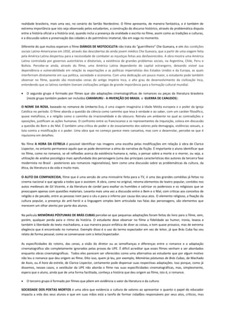 realidade brasileira, mais uma vez, no cenário do Sertão Nordestino. O filme apresenta, de maneira fantástica, e é também de
extrema importância que isto seja observado pelos estudantes, a construção do discurso histórico, através da problemática disputa
entre a história oficial e a história oral, quando inclui a presença da oralidade e escrita no filme, assim como as tradições e culturas,
e a discussão sobre a preservação das cidades e do patrimônio imaterial, tão em voga no momento.
Diferente do que muitos esperam o filme DIÁRIOS DE MOTOCICLETA não trata do “guerrilheiro” Che Guevara, e sim das condições
sociais Latino-Americanas em 1950, através das descobertas do ainda jovem médico Che Guevara, que a partir de uma viagem feita
pela América Latina despertou para a necessidade de combater as injustiças feitas aos desfavorecidos. A obra mostra uma América
Latina controlada por governos autoritários e ditatoriais, a existência de grandes problemas sociais, na Argentina, Chile, Peru e
Bolívia. Percebe-se ainda, através do filme, uma América Latina dependente do capital estrangeiro, deixando visível sua
dependência e vulnerabilidade em relação às exportações e as políticas imperialistas dos Estados Unidos e da Europa, as quais
interferiram diretamente em sua política, sociedade e economia. Com uma dedicação um pouco maior, o estudante pode também
observar no filme, quando são mostradas cenas do antigo Império Inca, o alto grau de desenvolvimento da civilização Inca,
entendendo que os latinos também tiveram civilizações antigas de grande importância para a formação cultural mundial.
 O segundo grupo é formado por filmes que são adaptações cinematográficas de romances ou peças da literatura brasileira
(neste grupo também podem ser incluídos CARAMURU - A INVENÇÃO DO BRASIL e GUERRA DE CANUDOS):
O NOME DA ROSA, baseado no romance de Umberto Eco, é uma viagem imaginária à Idade Média europeia e o poder da Igreja
Católica no período. O filme aborda a questão da ciência como caminho que leva à verdade e ao saber, com um caráter filosófico,
quase metafísico, e a religião como o caminho da irracionalidade e do obscuro. Retrata um ambiente no qual as contradições e
oposições, justificam as ações humanas. O confronto entre os franciscanos e os representantes da Inquisição, coloca em discussão
a questão do Bem e do Mal. É também uma crítica do poder e do esvaziamento dos valores pela demagogia, violências sexuais, a
luta contra a mistificação e o poder. Uma obra que no começo parece meio cansativa, mas com o desenrolar, percebe-se que é
riquíssima em detalhes.
No filme A HORA DA ESTRELA é possível identificar nas imagens uma escolha pelas modificações em relação à obra de Clarice
Lispector, no entanto permanece aquilo que se pode denominar a alma da narrativa da ficção. É importante o aluno identificar que
no filme, como no romance, se vê reflexões acerca da existência humana e, nelas, o pensar sobre a morte e o morrer, ou seja, a
utilização de análise psicológica mais aprofundada dos personagens (uma das principais características dos autores da terceira fase
modernista no Brasil - posteriores aos romances regionalistas), bem como uma discussão sobre as problemáticas da cultura, da
ética, da literatura e da vida e muito mais.
O AUTO DA COMPADECIDA, filme que é uma versão de uma minissérie feita para a TV, é uma das grandes comédias já feitas no
cinema nacional e que agrada a todos que o assistem. A obra, como no original, retoma elementos do teatro popular, contidos nos
autos medievais de Gil Vicente, e da literatura de cordel para exaltar os humildes e satirizar os poderosos e os religiosos que se
preocupam apenas com questões materiais. Levanta mais uma vez a discussão entre o Bem e o Mal, com criticas aos conceitos de
religião e de pecado, entre as pessoas irem para o céu e para o inferno por causa dos seus atos. O elemento religioso, a fixação da
cultura popular, a presença do anti-herói e a linguagem simples bem articulada nas falas das personagens, são elementos que
merecem um olhar atento por parte dos alunos.
Na película MEMÓRIAS PÓSTUMAS DE BRÁS CUBAS percebe-se que pequenas adaptações foram feitas do livro para o filme, sem,
porém, qualquer perda para o ritmo da história. O estudante deve observar no filme a fidelidade ao humor, ironia, leveza e
também à liberdade do texto machadiano, a sua maneira pouco enfática de dizer as coisas, o tom quase prosaico, mas de extrema
elegância que é encontrado no romance. Exemplo disso é o uso do termo espectador em vez de leitor, já que Brás Cuba faz seu
relato de forma pessoal, como se conversasse com o leitor/espectador.
As especificidades do roteiro, das cenas, a visão do diretor ou as semelhanças e diferenças entre o romance e a adaptação
cinematográfica são completamente ignorados pelas provas da UPE. É difícil acreditar que esses filmes venham a ser abordados
enquanto obras cinematográficas. Todos eles parecem ser oferecidos como uma alternativa ao estudante que por algum motivo
não leu o romance que deu origem ao filme. Dito isso, quem já leu, por exemplo, Memórias póstumas de Brás Cubas, de Machado
de Assis, ou A hora da estrela, de Clarice Lispector, certamente pode dispensar suas respectivas adaptações. Isso porque, como já
dissemos, nesses casos, o vestibular da UPE não aborda o filme nas suas especificidades cinematográficas, mas, simplesmente,
espera que o aluno, ainda que de uma forma facilitada, conheça a história que deu origem ao filme, isto é, o romance.
 O terceiro grupo é formado por filmes que põem em evidência o valor da literatura e da cultura:
SOCIEDADE DOS POETAS MORTOS é uma obra que evidencia a cultura de valores ao apresentar o quanto o papel do educador
impacta a vida dos seus alunos e que em suas mãos está a tarefa de formar cidadãos responsáveis por seus atos, críticos, mas
 